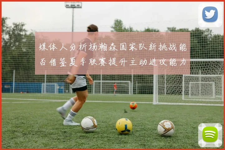 媒体人分析杨瀚森国家队新挑战能否借鉴夏季联赛提升主动进攻能力