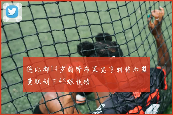 德比郡14岁前锋布莱克亨利将加盟曼联创下45球佳绩