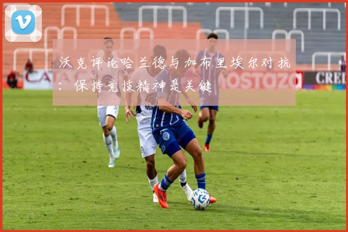 沃克评论哈兰德与加布里埃尔对抗：保持竞技精神是关键