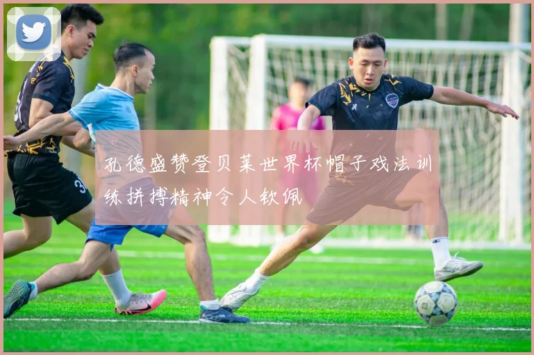 孔德盛赞登贝莱世界杯帽子戏法训练拼搏精神令人钦佩