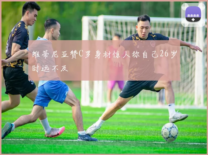 维蒂尼亚赞C罗身材惊人称自己26岁时远不及