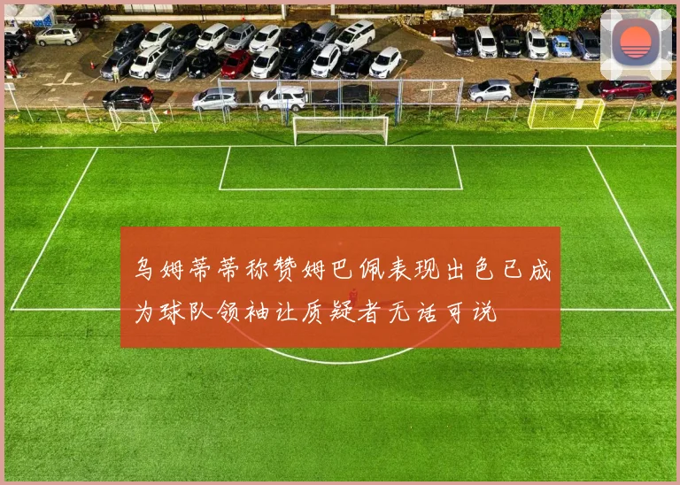 乌姆蒂蒂称赞姆巴佩表现出色已成为球队领袖让质疑者无话可说