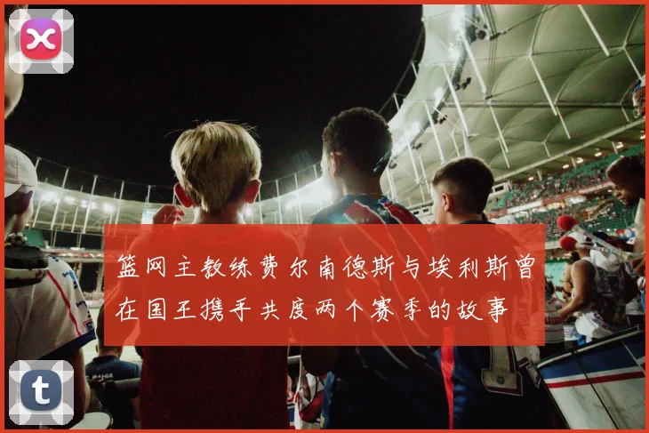 篮网主教练费尔南德斯与埃利斯曾在国王携手共度两个赛季的故事