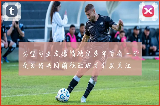 戈登与女友感情稳定多年育有一子是否将共同前往西班牙引发关注