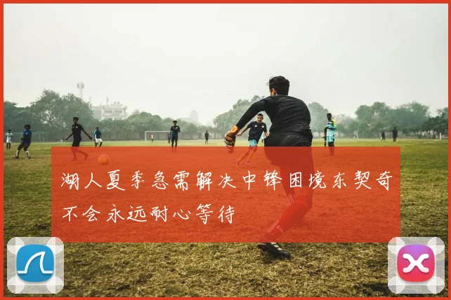 湖人夏季急需解决中锋困境东契奇不会永远耐心等待
