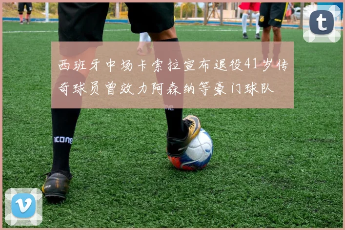 西班牙中场卡索拉宣布退役41岁传奇球员曾效力阿森纳等豪门球队