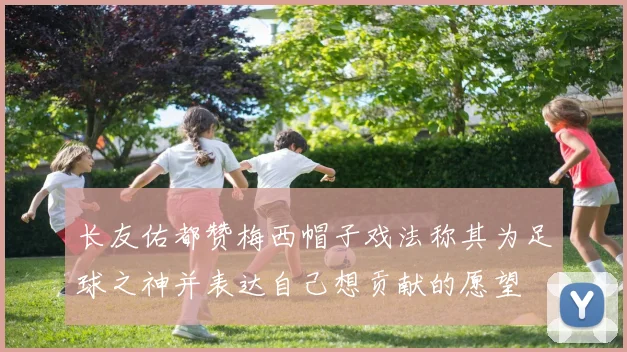 长友佑都赞梅西帽子戏法称其为足球之神并表达自己想贡献的愿望